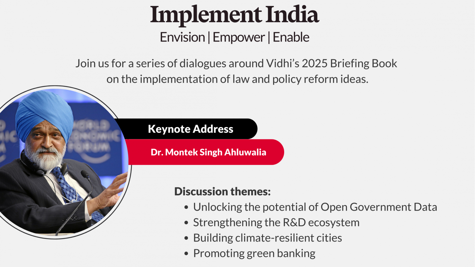 Event poster featuring (from top to bottom) 1. the vidhi logo. 2. The title of the event "Implement India: Envision, Empower, Enable" 3. The subtitle: Join us for a series of dialogues around Vidhi's 2025 Briefing Book on the implementation of law and policy reform ideas. 4. An picture of the keynote speaker "dr. montek singh ahluwalia". 5. discussion themes "unlocking the potential of open government data, strengthening the R&D ecosystem, building climate resilient cities, promoting green banking. The event details follow - "Sat, 6 december, 2025 from 9:30 am to 5:00 pm at The Imperial, New Delhi"